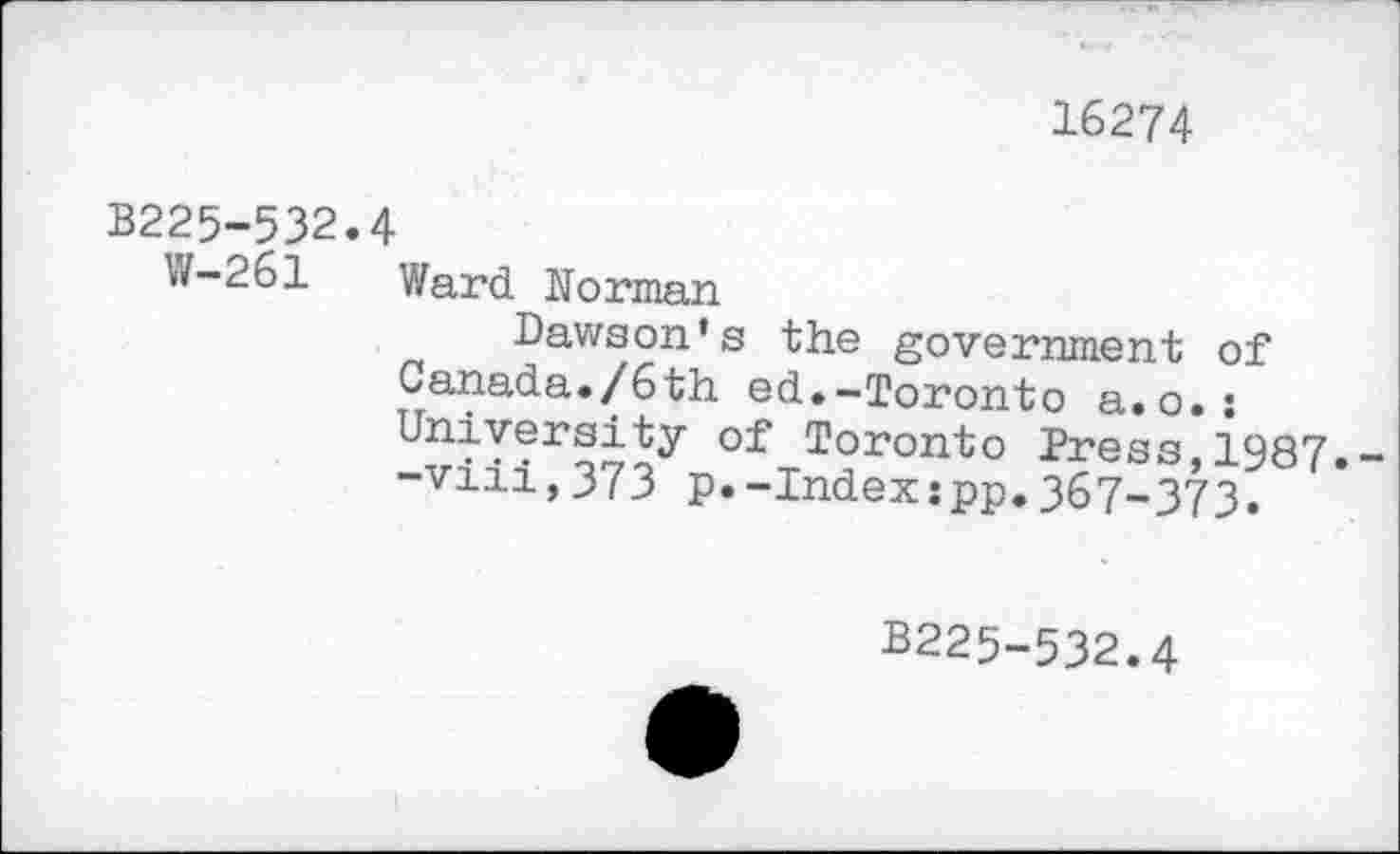 ﻿16274
B225-532.4
W-261 Ward Morman
Dawson’s the government of Canada./6th ed.-Toronto a.o.: University of Toronto Press,1987.--vm,373 p.-Index:pp.367-373.
B225-532.4